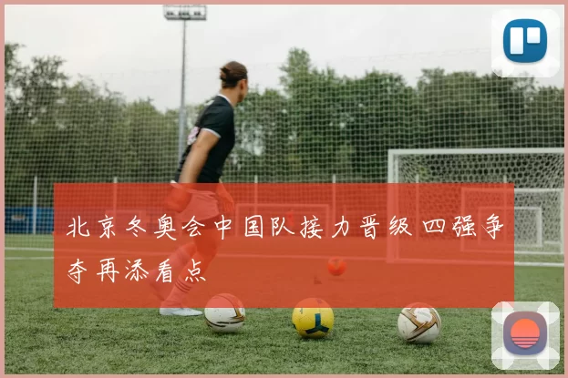 北京冬奥会中国队接力晋级 四强争夺再添看点