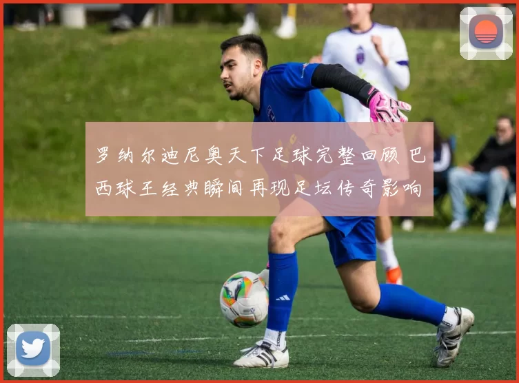 罗纳尔迪尼奥天下足球完整回顾 巴西球王经典瞬间再现足坛传奇影响