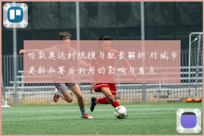 伦敦奥运村规模与配套解析 对城市更新和赛后利用的影响与看点