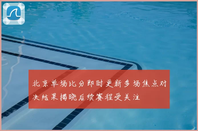 北京单场比分即时更新多场焦点对决结果揭晓后续赛程受关注