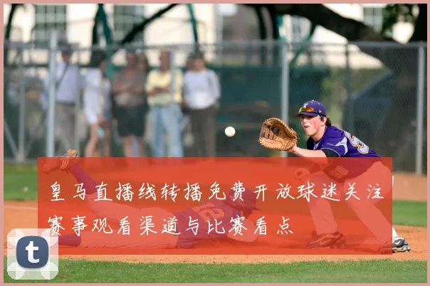 皇马直播线转播免费开放球迷关注赛事观看渠道与比赛看点