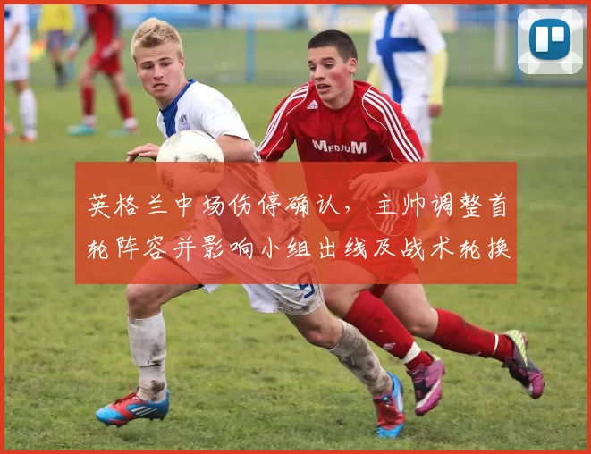 英格兰中场伤停确认,主帅调整首轮阵容并影响小组出线及战术轮换