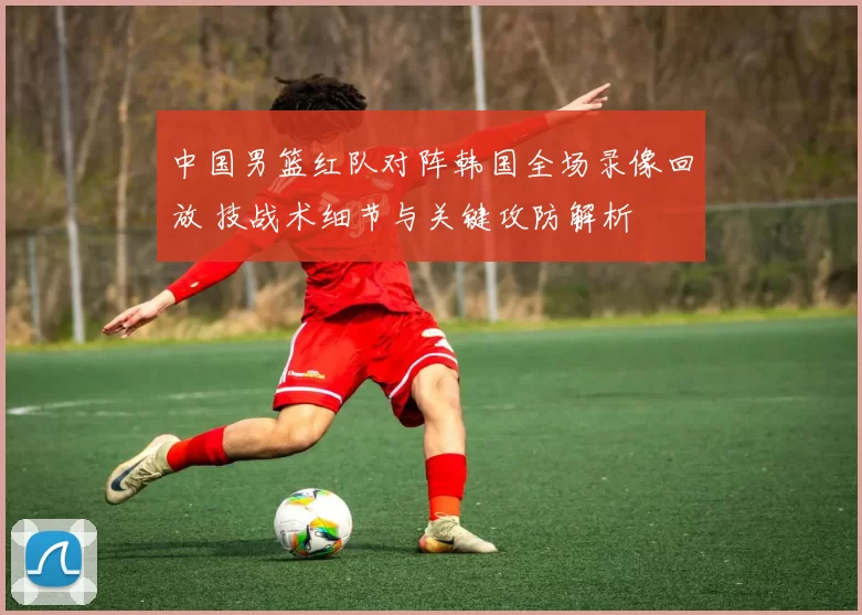 中国男篮红队对阵韩国全场录像回放 技战术细节与关键攻防解析