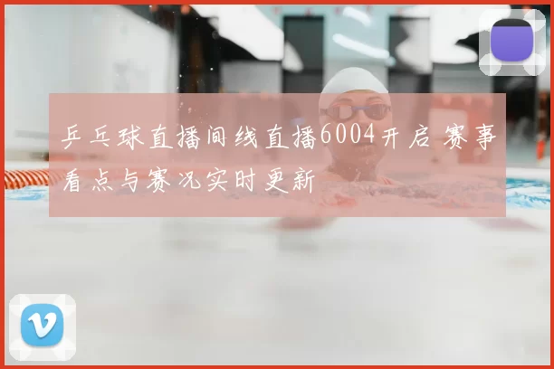 乒乓球直播间线直播6004开启 赛事看点与赛况实时更新