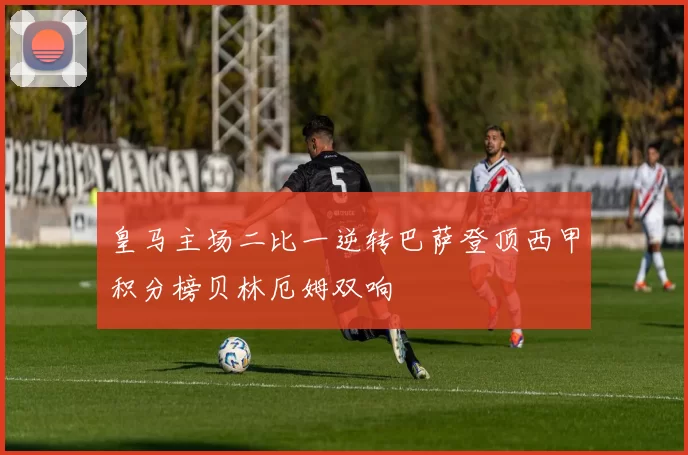 皇马主场二比一逆转巴萨登顶西甲积分榜贝林厄姆双响