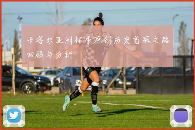 卡塔尔亚洲杯夺冠创历史首冠之路回顾与分析