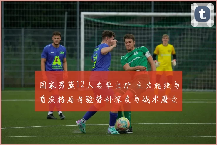国家男篮12人名单出炉 主力轮换与首发格局考验替补深度与战术磨合