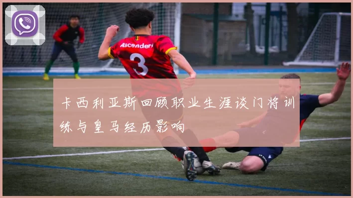 卡西利亚斯回顾职业生涯谈门将训练与皇马经历影响
