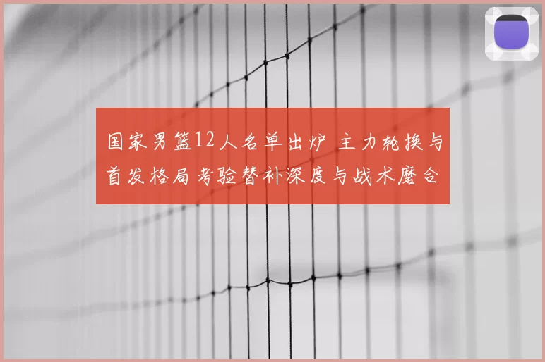 国家男篮12人名单出炉 主力轮换与首发格局考验替补深度与战术磨合