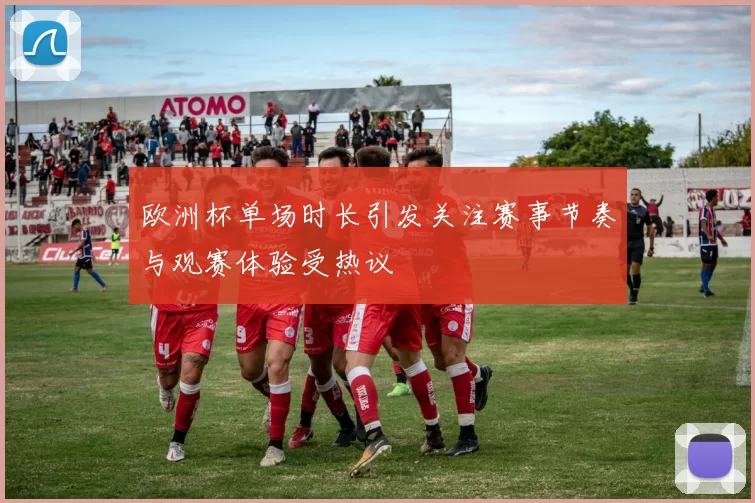 欧洲杯单场时长引发关注赛事节奏与观赛体验受热议