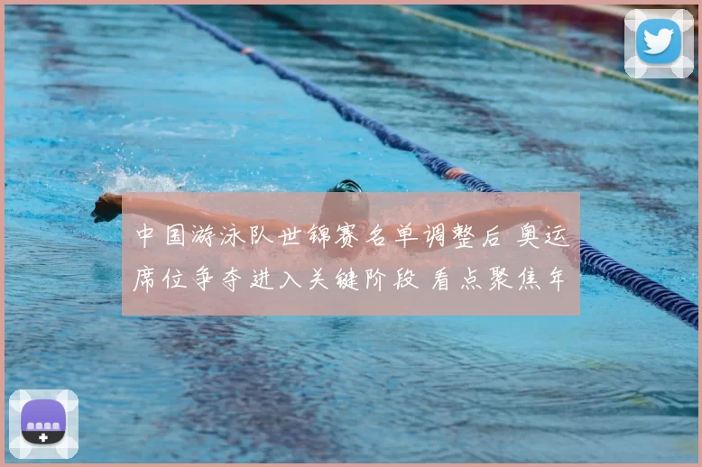 中国游泳队世锦赛名单调整后 奥运席位争夺进入关键阶段 看点聚焦年轻选手