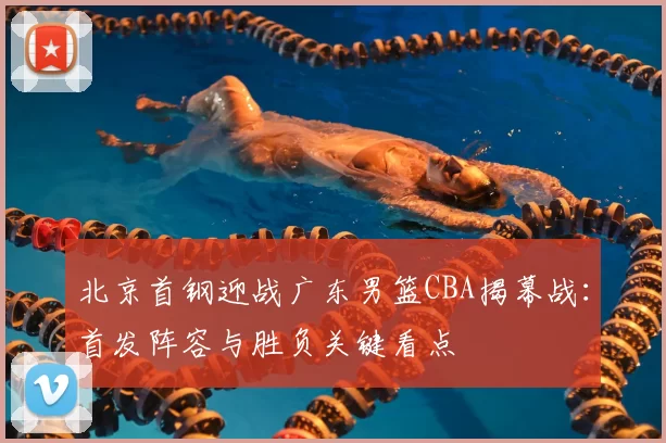 北京首钢迎战广东男篮CBA揭幕战:首发阵容与胜负关键看点