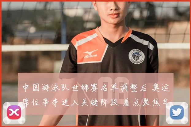 中国游泳队世锦赛名单调整后 奥运席位争夺进入关键阶段 看点聚焦年轻选手