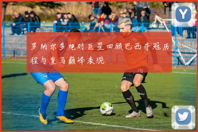 罗纳尔多绝对巨星回顾巴西夺冠历程与皇马巅峰表现