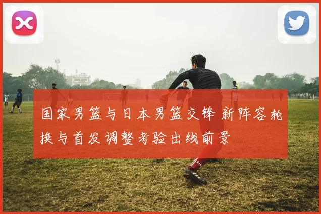 国家男篮与日本男篮交锋 新阵容轮换与首发调整考验出线前景