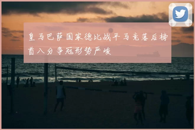 皇马巴萨国家德比战平马竞落后榜首八分争冠形势严峻