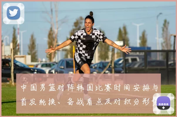 中国男篮对阵韩国比赛时间安排与首发轮换、备战看点及对积分形势的影响