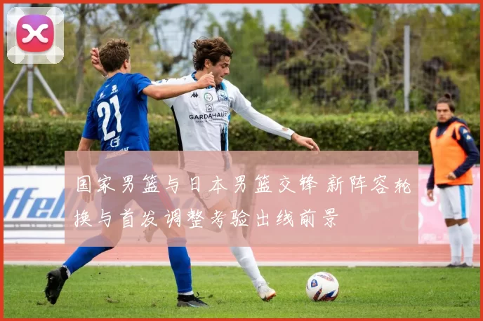 国家男篮与日本男篮交锋 新阵容轮换与首发调整考验出线前景