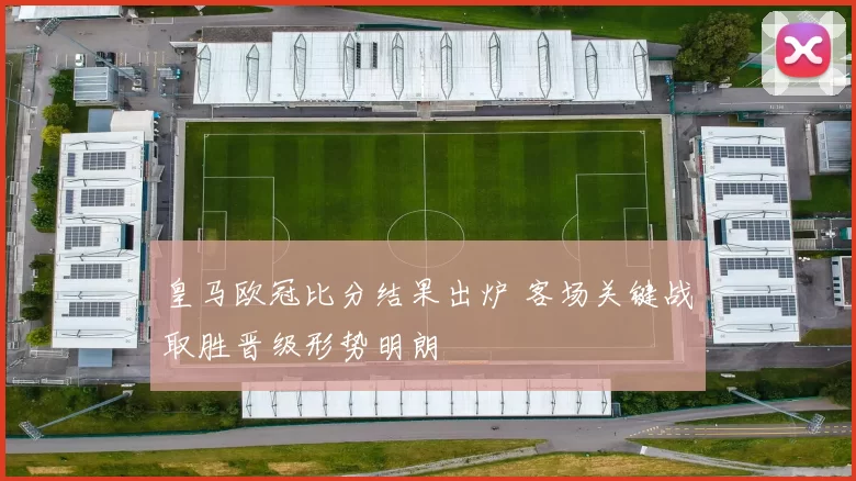 皇马欧冠比分结果出炉 客场关键战取胜晋级形势明朗