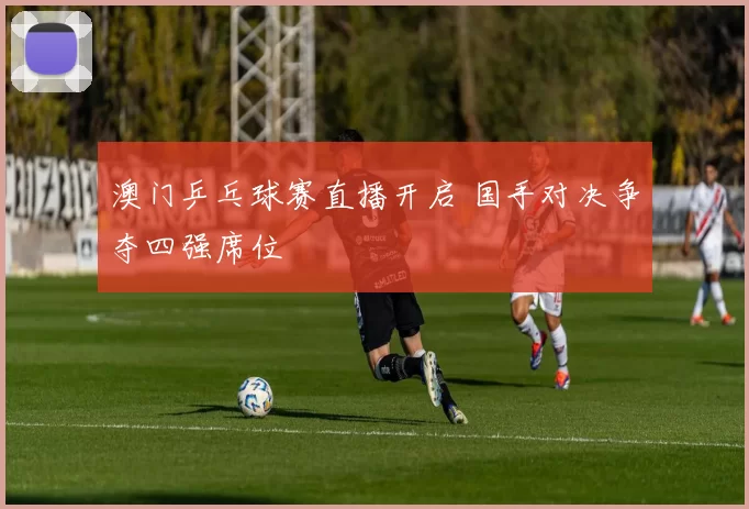 澳门乒乓球赛直播开启 国手对决争夺四强席位