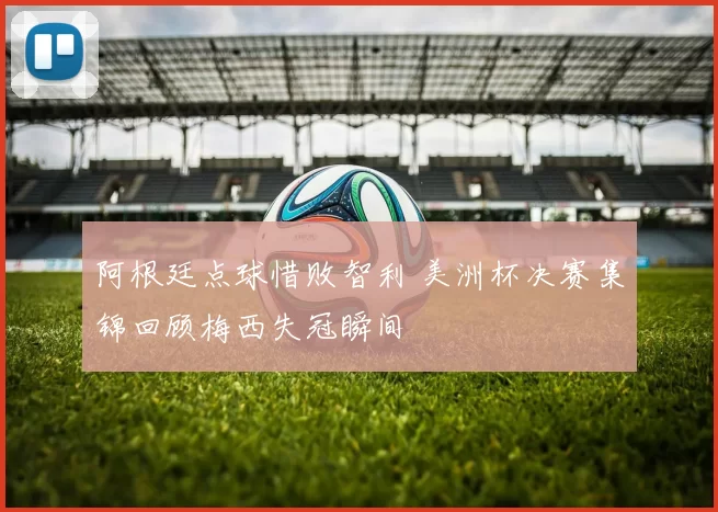 阿根廷点球惜败智利 美洲杯决赛集锦回顾梅西失冠瞬间
