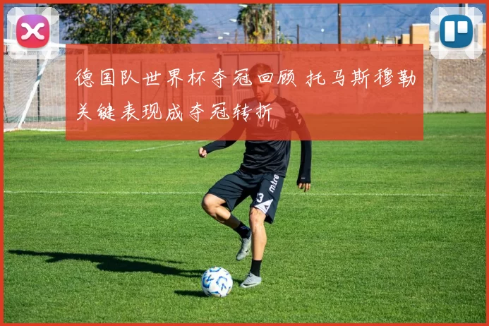 德国队世界杯夺冠回顾 托马斯穆勒关键表现成夺冠转折