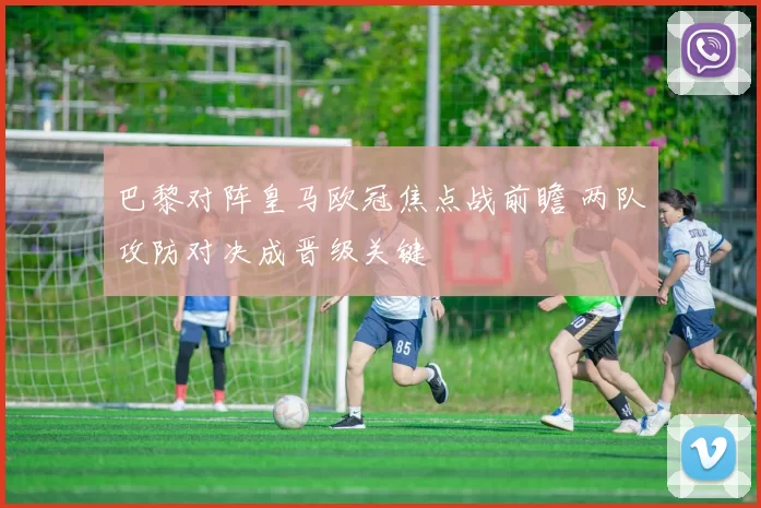 巴黎对阵皇马欧冠焦点战前瞻 两队攻防对决成晋级关键