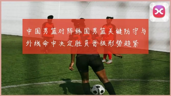 中国男篮对阵韩国男篮关键防守与外线命中决定胜负晋级形势趋紧