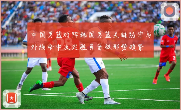 中国男篮对阵韩国男篮关键防守与外线命中决定胜负晋级形势趋紧