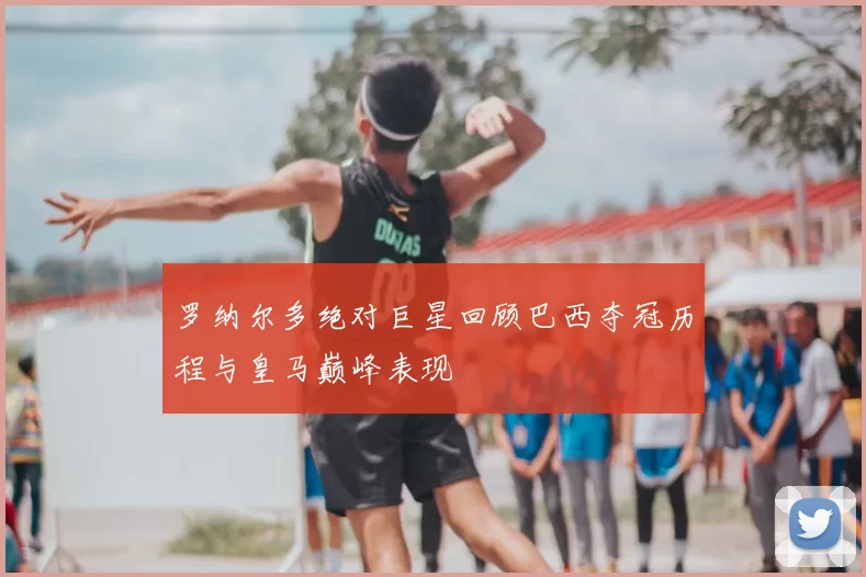 罗纳尔多绝对巨星回顾巴西夺冠历程与皇马巅峰表现