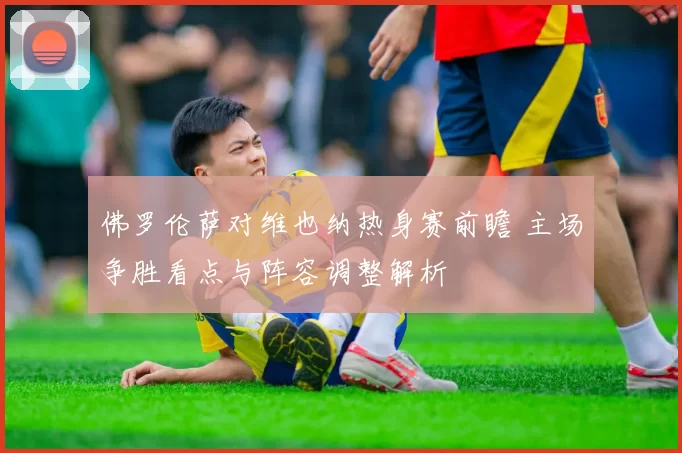 佛罗伦萨对维也纳热身赛前瞻 主场争胜看点与阵容调整解析