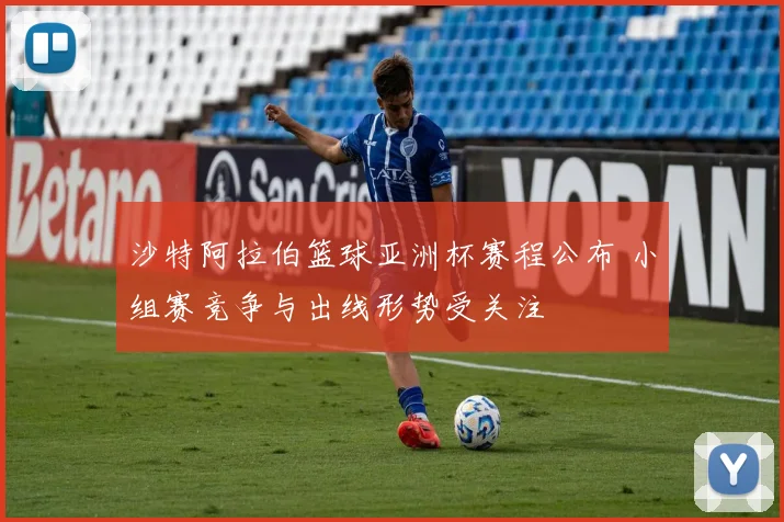 沙特阿拉伯篮球亚洲杯赛程公布 小组赛竞争与出线形势受关注