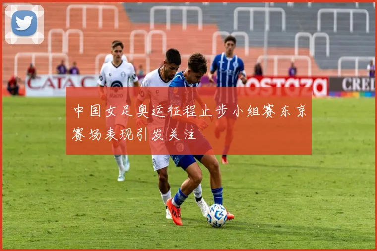 中国女足奥运征程止步小组赛东京赛场表现引发关注