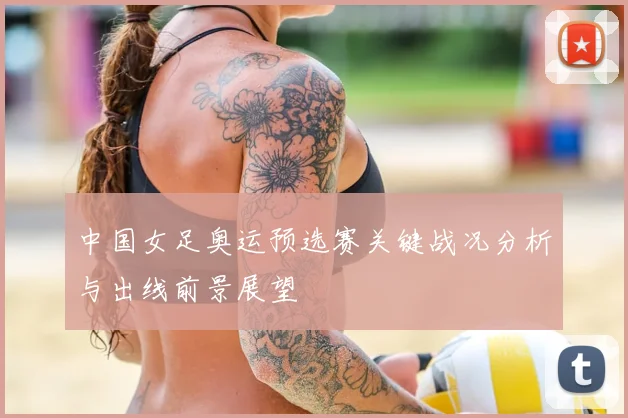 中国女足奥运预选赛关键战况分析与出线前景展望