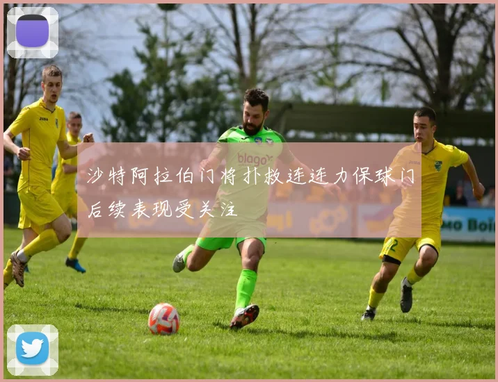 沙特阿拉伯门将扑救连连力保球门后续表现受关注