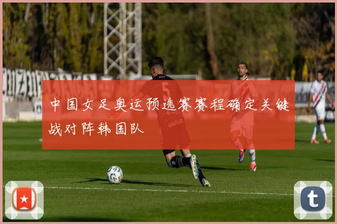 中国女足奥运预选赛赛程确定关键战对阵韩国队