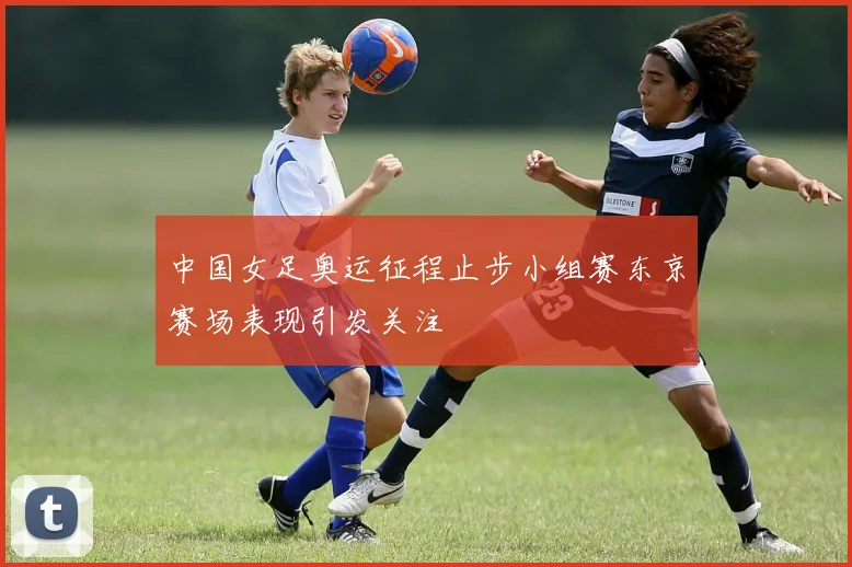 中国女足奥运征程止步小组赛东京赛场表现引发关注