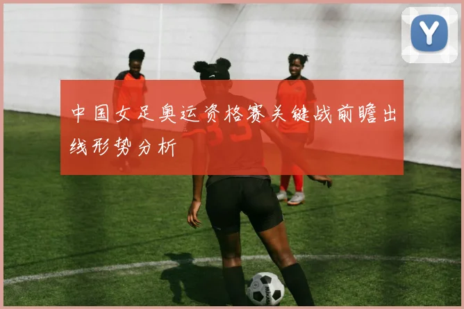 中国女足奥运资格赛关键战前瞻出线形势分析