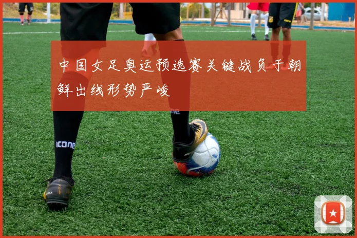 中国女足奥运预选赛关键战负于朝鲜出线形势严峻