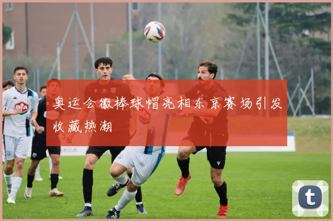 奥运会徽棒球帽亮相东京赛场引发收藏热潮