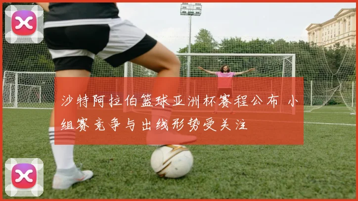 沙特阿拉伯篮球亚洲杯赛程公布 小组赛竞争与出线形势受关注