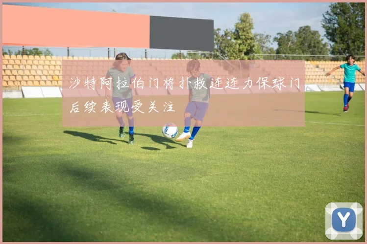 沙特阿拉伯门将扑救连连力保球门后续表现受关注